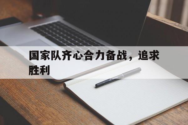 开云体育官方网站-国家队齐心合力备战，追求胜利的简单介绍